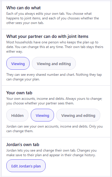 The Household Sharing section of CrestCast Settings, as Alex, who set up the household, sees it. Who can do what: Each of you always edits your own tab. You choose what happens to joint items, and each of you chooses whether the other sees your own tab. What your partner can do with joint items, with Viewing selected over Viewing and editing, and the note They can see every number and chart. Nothing they tap can change your plan. Your own tab, with Viewing selected among Hidden, Viewing and Viewing and editing, and the note Jordan can see your own accounts, income and debts. Only you can change them. Jordan’s own tab: Jordan lets you see and change their own tab. Changes you make save to their plan and appear in their change history, with an Edit Jordan’s plan button.