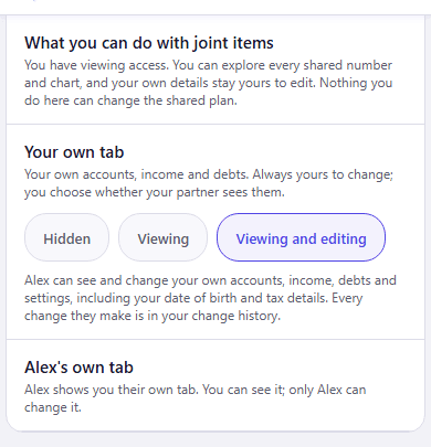The same section as Jordan, who joined, sees it. What you can do with joint items: You have viewing access. You can explore every shared number and chart, and your own details stay yours to edit. Nothing you do here can change the shared plan. Your own tab, with Viewing and editing selected among Hidden, Viewing and Viewing and editing, and the note Alex can see and change your own accounts, income, debts and settings, including your date of birth and tax details. Every change they make is in your change history. Alex’s own tab: Alex shows you their own tab. You can see it; only Alex can change it.