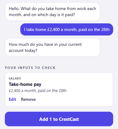 The CrestCast Set up by chatting screen. The assistant asks what you take home from work each month and on which day it is paid. The reply reads I take home £2,400 a month, paid on the 28th. The assistant then asks how much is in your current account today. Below, under Your inputs to check, a Salary card reads Take-home pay, £2,400 a month, paid on the 28th, with Edit and Remove, above a button reading Add 1 to CrestCast.